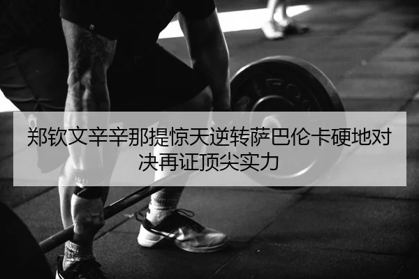 郑钦文辛辛那提惊天逆转萨巴伦卡硬地对决再证顶尖实力